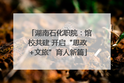 湖南石化职院：馆校共建 开启“思政+文旅”育人新篇