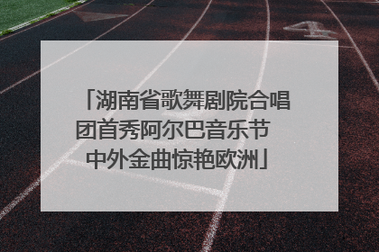 湖南省歌舞剧院合唱团首秀阿尔巴音乐节 中外金曲惊艳欧洲