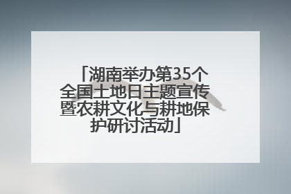 湖南举办第35个全国土地日主题宣传暨农耕文化与耕地保护研讨活动
