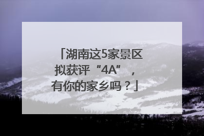 湖南这5家景区拟获评“4A”，有你的家乡吗？