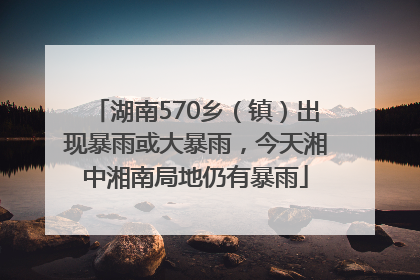 湖南570乡（镇）出现暴雨或大暴雨，今天湘中湘南局地仍有暴雨