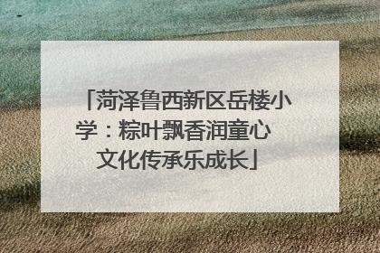 菏泽鲁西新区岳楼小学：粽叶飘香润童心 文化传承乐成长