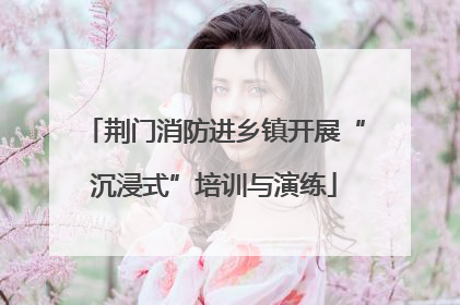 荆门消防进乡镇开展“沉浸式”培训与演练