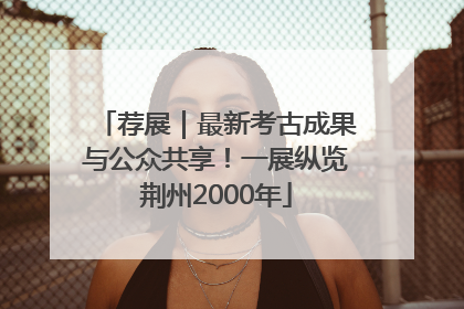 荐展｜最新考古成果与公众共享！一展纵览荆州2000年