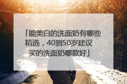 能美白的洗面奶有哪些精选，40到50岁建议买的洗面奶哪款好