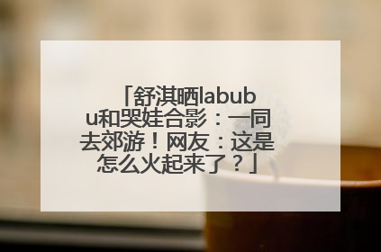 舒淇晒labubu和哭娃合影：一同去郊游！网友：这是怎么火起来了？