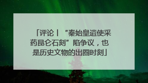 评论丨“秦始皇遣使采药昆仑石刻”陷争议，也是历史文物的出圈时刻