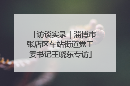 访谈实录｜淄博市张店区车站街道党工委书记王晓东专访