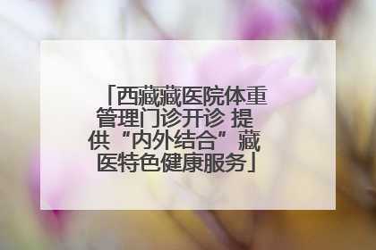 西藏藏医院体重管理门诊开诊 提供“内外结合”藏医特色健康服务