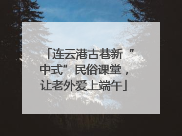 连云港古巷新“中式”民俗课堂，让老外爱上端午