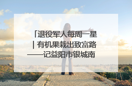 退役军人每周一星｜有机果栽出致富路——记益阳市银城南湖蔬果农民专业合作社总经理晏桂明
