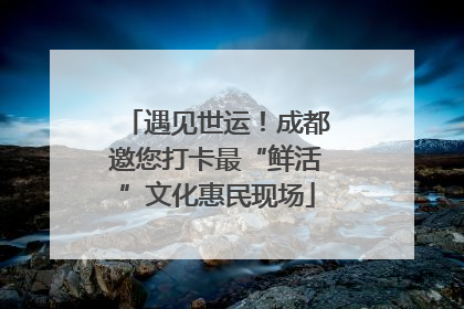 遇见世运！成都邀您打卡最“鲜活”文化惠民现场