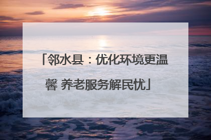 邻水县：优化环境更温馨 养老服务解民忧