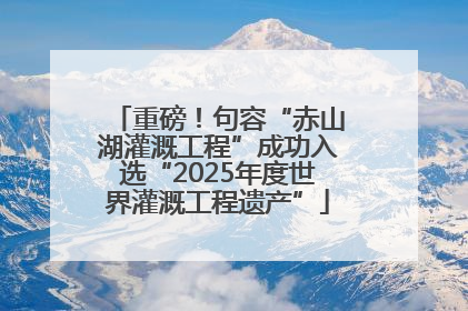 重磅！句容“赤山湖灌溉工程”成功入选“2025年度世界灌溉工程遗产”