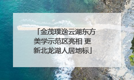 金茂璞逸云湖东方美学示范区亮相 更新北龙湖人居地标