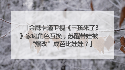 金鹰卡通卫视《三孩来了3》家庭角色互换，苏醒带娃被“爆改”成芭比娃娃？