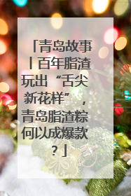 青岛故事丨百年脂渣玩出“舌尖新花样”，青岛脂渣粽何以成爆款？