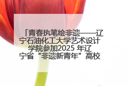 青春执笔绘非遗——辽宁石油化工大学艺术设计学院参加2025 年辽宁省“非遗新青年”高校优秀作品推荐活动