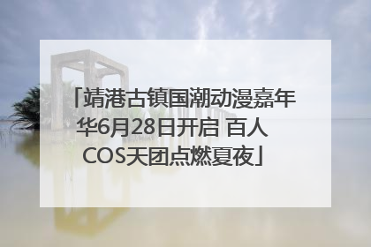 靖港古镇国潮动漫嘉年华6月28日开启 百人COS天团点燃夏夜