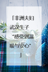 非洲夫妇武汉生子 “感受到温暖与安心”