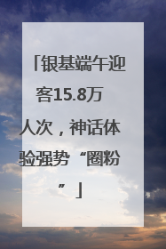 银基端午迎客15.8万人次，神话体验强势“圈粉”