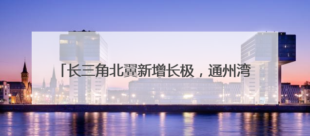 长三角北翼新增长极，通州湾打造400亿高端装备集群