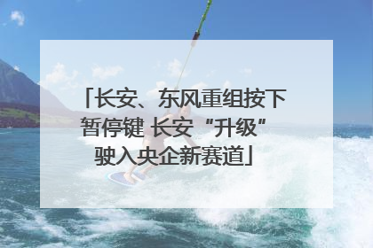 长安、东风重组按下暂停键 长安“升级”驶入央企新赛道