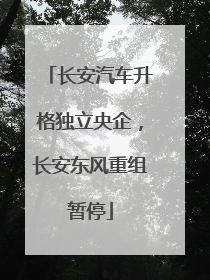 长安汽车升格独立央企，长安东风重组暂停