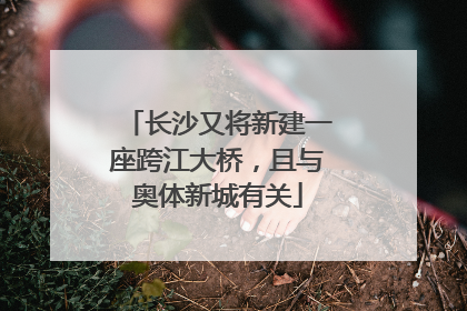 长沙又将新建一座跨江大桥，且与奥体新城有关