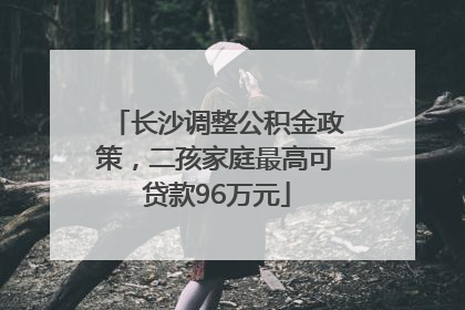 长沙调整公积金政策，二孩家庭最高可贷款96万元