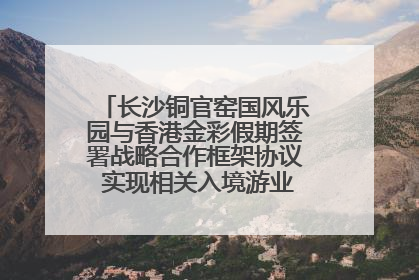 长沙铜官窑国风乐园与香港金彩假期签署战略合作框架协议 实现相关入境游业务增收超亿元