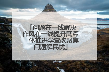 问题在一线解决 作风在一线提升鹰潭一体推进学查改聚焦问题解民忧