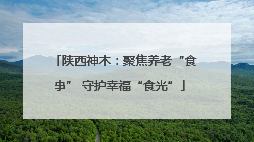 陕西神木：聚焦养老“食事” 守护幸福“食光”