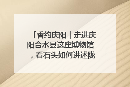 香约庆阳｜走进庆阳合水县这座博物馆，看石头如何讲述陇东千年历史