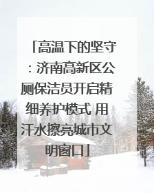 高温下的坚守：济南高新区公厕保洁员开启精细养护模式 用汗水擦亮城市文明窗口