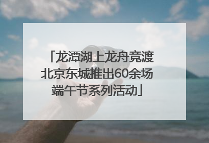 龙潭湖上龙舟竞渡 北京东城推出60余场端午节系列活动