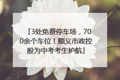 3处免费停车场，700余个车位！顺义市政控股为中考考生护航