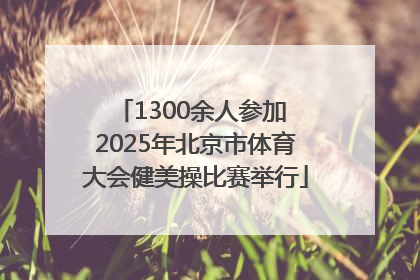1300余人参加 2025年北京市体育大会健美操比赛举行