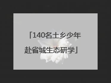 140名土乡少年赴省城生态研学