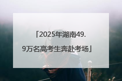 2025年湖南49.9万名高考生奔赴考场