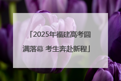 2025年福建高考圆满落幕 考生奔赴新程