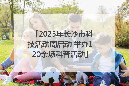 2025年长沙市科技活动周启动 举办120余场科普活动