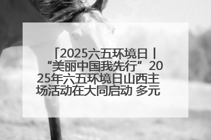 2025六五环境日丨“美丽中国我先行”2025年六五环境日山西主场活动在大同启动 多元形式绘就生态画卷