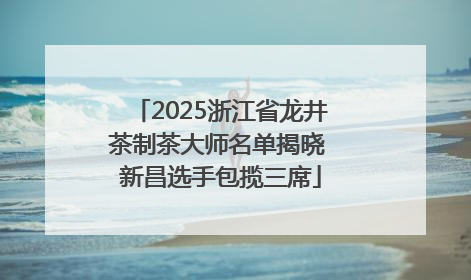 2025浙江省龙井茶制茶大师名单揭晓 新昌选手包揽三席