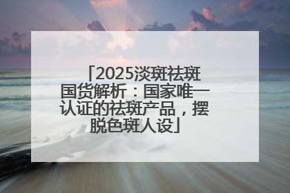 2025淡斑祛斑国货解析：国家唯一认证的祛斑产品，摆脱色斑人设