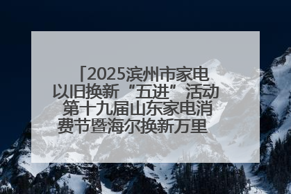 2025滨州市家电以旧换新“五进”活动 第十九届山东家电消费节暨海尔换新万里 行山东站全面启动