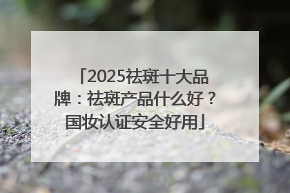 2025祛斑十大品牌：祛斑产品什么好？国妆认证安全好用