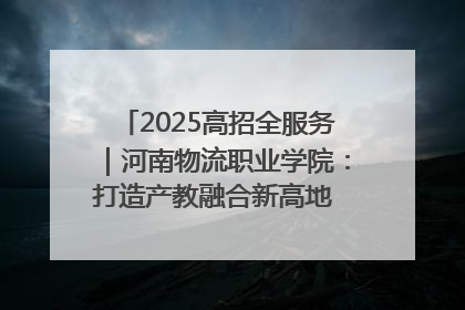 2025高招全服务｜河南物流职业学院：打造产教融合新高地 推动高质量快速发展