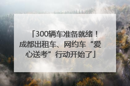 300辆车准备就绪！成都出租车、网约车“爱心送考”行动开始了