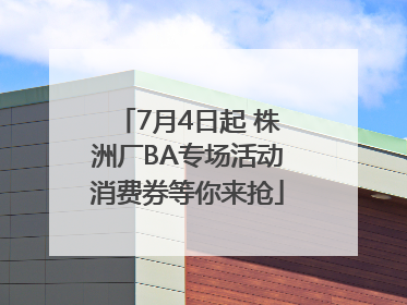 7月4日起 株洲厂BA专场活动消费券等你来抢